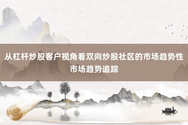 从杠杆炒股客户视角看双向炒股社区的市场趋势性市场趋势追踪