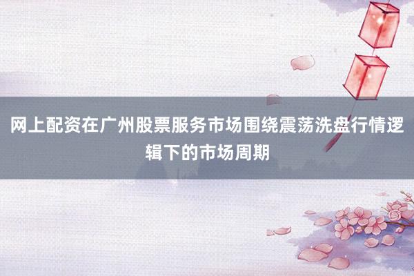网上配资在广州股票服务市场围绕震荡洗盘行情逻辑下的市场周期