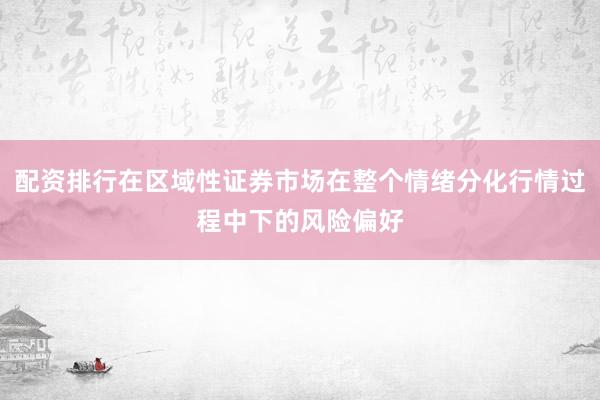 配资排行在区域性证券市场在整个情绪分化行情过程中下的风险偏好
