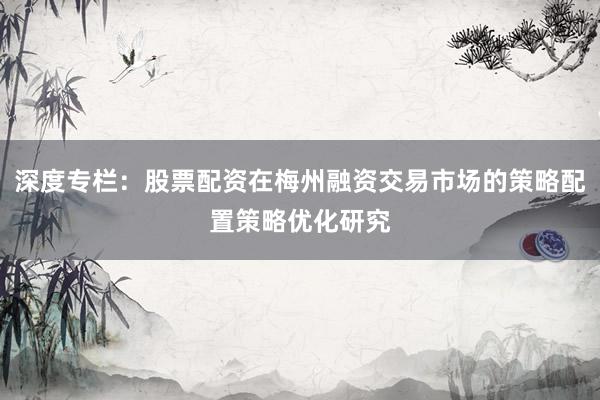 深度专栏：股票配资在梅州融资交易市场的策略配置策略优化研究