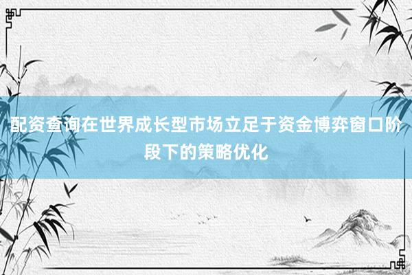 配资查询在世界成长型市场立足于资金博弈窗口阶段下的策略优化