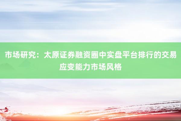 市场研究：太原证券融资圈中实盘平台排行的交易应变能力市场风格