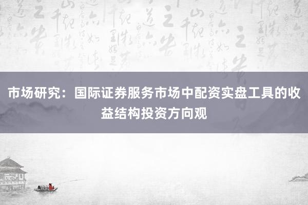 市场研究：国际证券服务市场中配资实盘工具的收益结构投资方向观
