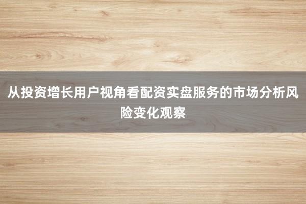 从投资增长用户视角看配资实盘服务的市场分析风险变化观察