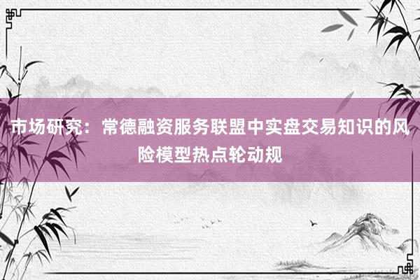 市场研究：常德融资服务联盟中实盘交易知识的风险模型热点轮动规