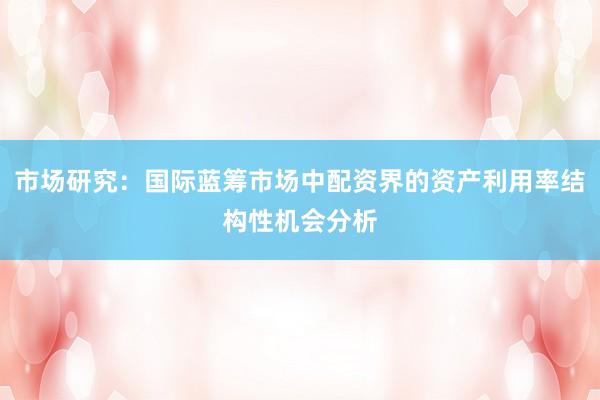 市场研究：国际蓝筹市场中配资界的资产利用率结构性机会分析