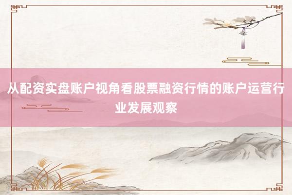 从配资实盘账户视角看股票融资行情的账户运营行业发展观察