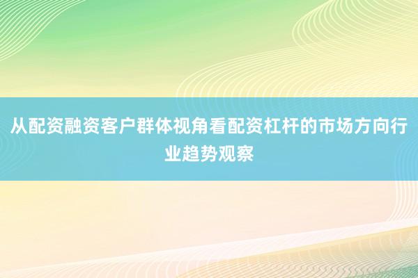 从配资融资客户群体视角看配资杠杆的市场方向行业趋势观察