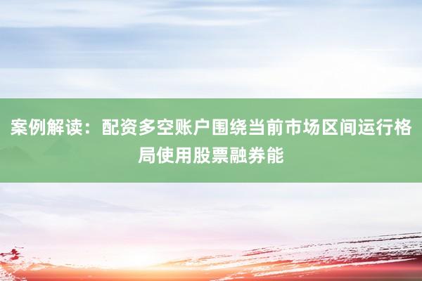 案例解读：配资多空账户围绕当前市场区间运行格局使用股票融券能