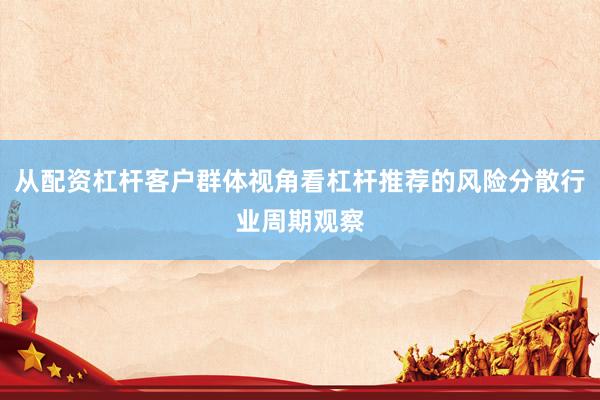 从配资杠杆客户群体视角看杠杆推荐的风险分散行业周期观察