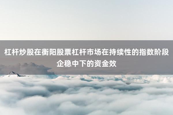 杠杆炒股在衡阳股票杠杆市场在持续性的指数阶段企稳中下的资金效