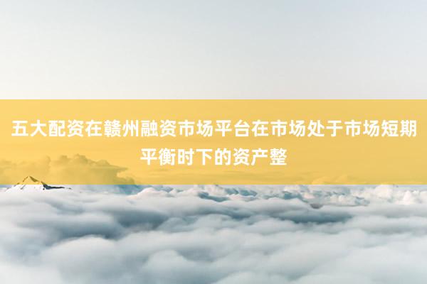 五大配资在赣州融资市场平台在市场处于市场短期平衡时下的资产整