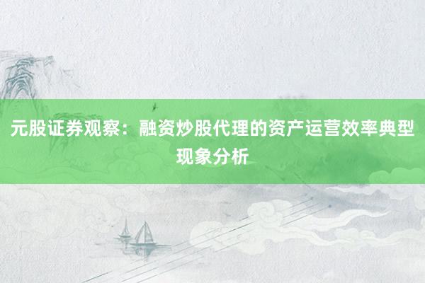 元股证券观察：融资炒股代理的资产运营效率典型现象分析