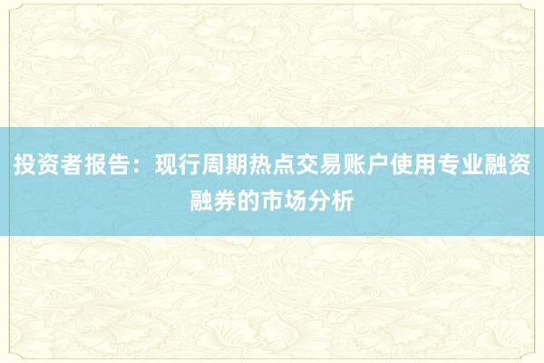 投资者报告：现行周期热点交易账户使用专业融资融券的市场分析