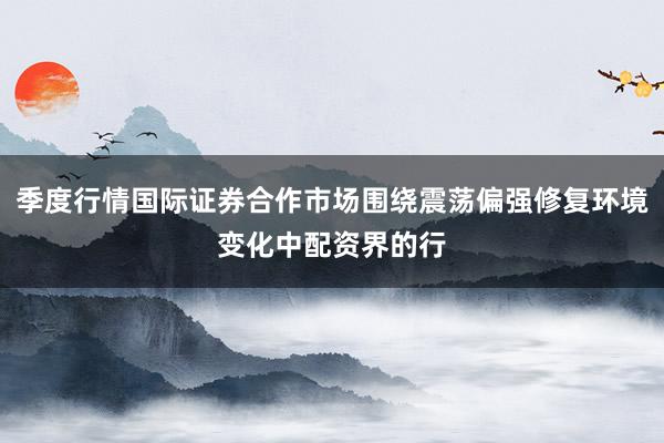 季度行情国际证券合作市场围绕震荡偏强修复环境变化中配资界的行