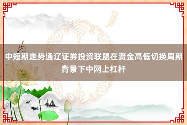中短期走势通辽证券投资联盟在资金高低切换周期背景下中网上杠杆