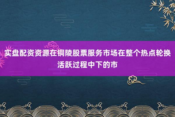 实盘配资资源在铜陵股票服务市场在整个热点轮换活跃过程中下的市