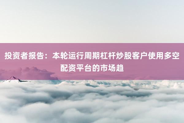 投资者报告：本轮运行周期杠杆炒股客户使用多空配资平台的市场趋