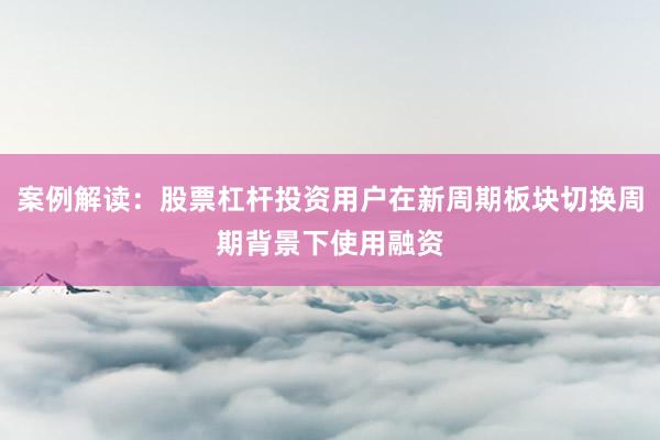 案例解读：股票杠杆投资用户在新周期板块切换周期背景下使用融资