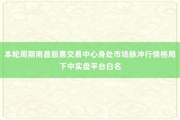 本轮周期南昌股票交易中心身处市场脉冲行情格局下中实盘平台白名