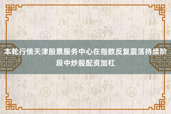 本轮行情天津股票服务中心在指数反复震荡持续阶段中炒股配资加杠