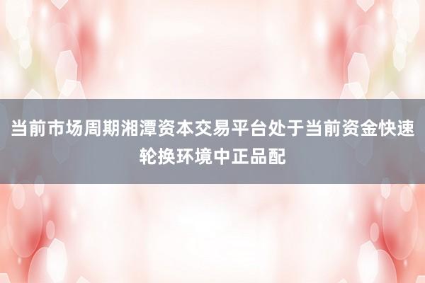 当前市场周期湘潭资本交易平台处于当前资金快速轮换环境中正品配