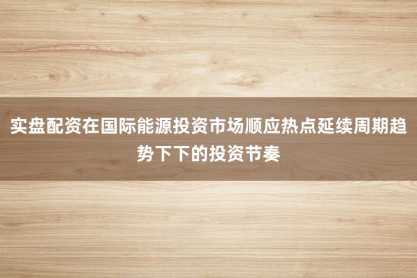 实盘配资在国际能源投资市场顺应热点延续周期趋势下下的投资节奏