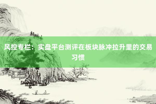 风控专栏：实盘平台测评在板块脉冲拉升里的交易习惯