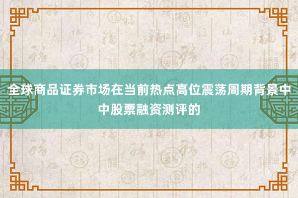 全球商品证券市场在当前热点高位震荡周期背景中中股票融资测评的