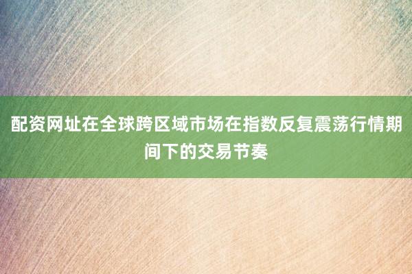 配资网址在全球跨区域市场在指数反复震荡行情期间下的交易节奏