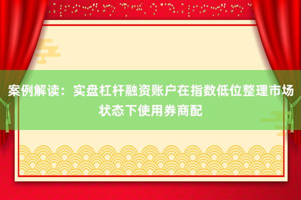 案例解读：实盘杠杆融资账户在指数低位整理市场状态下使用券商配