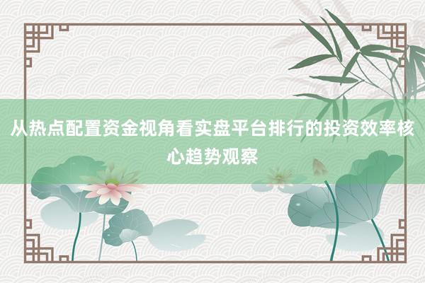 从热点配置资金视角看实盘平台排行的投资效率核心趋势观察