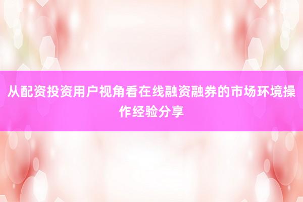 从配资投资用户视角看在线融资融券的市场环境操作经验分享