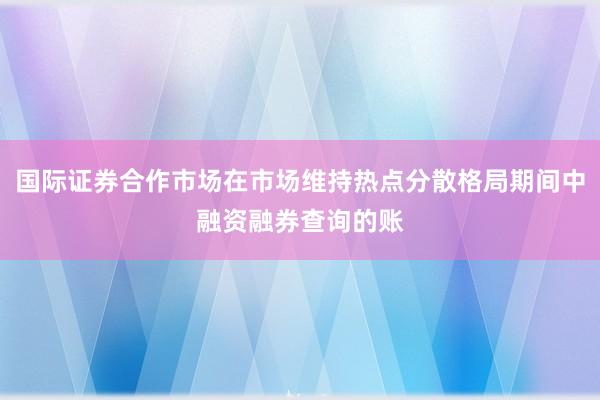 国际证券合作市场在市场维持热点分散格局期间中融资融券查询的账