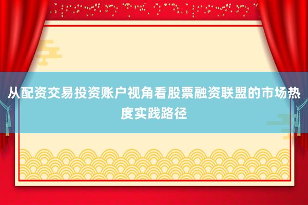 从配资交易投资账户视角看股票融资联盟的市场热度实践路径