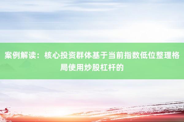 案例解读：核心投资群体基于当前指数低位整理格局使用炒股杠杆的