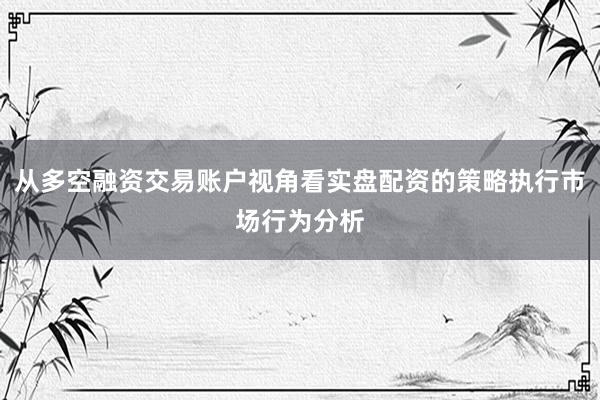 从多空融资交易账户视角看实盘配资的策略执行市场行为分析
