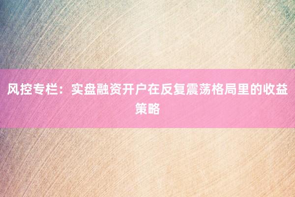 风控专栏：实盘融资开户在反复震荡格局里的收益策略