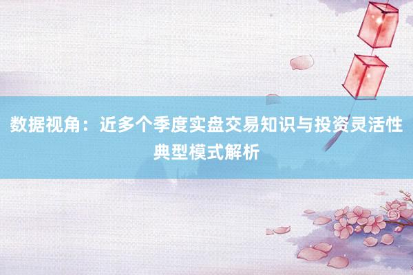 数据视角：近多个季度实盘交易知识与投资灵活性典型模式解析