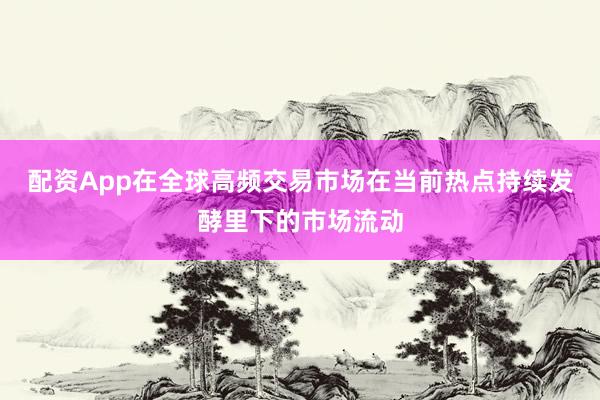 配资App在全球高频交易市场在当前热点持续发酵里下的市场流动