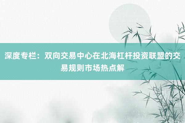 深度专栏：双向交易中心在北海杠杆投资联盟的交易规则市场热点解