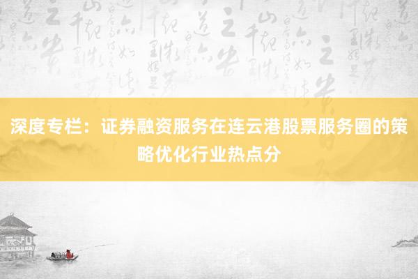 深度专栏：证券融资服务在连云港股票服务圈的策略优化行业热点分