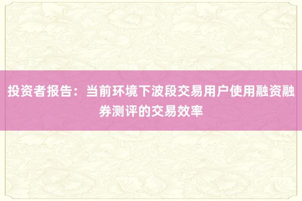投资者报告：当前环境下波段交易用户使用融资融券测评的交易效率