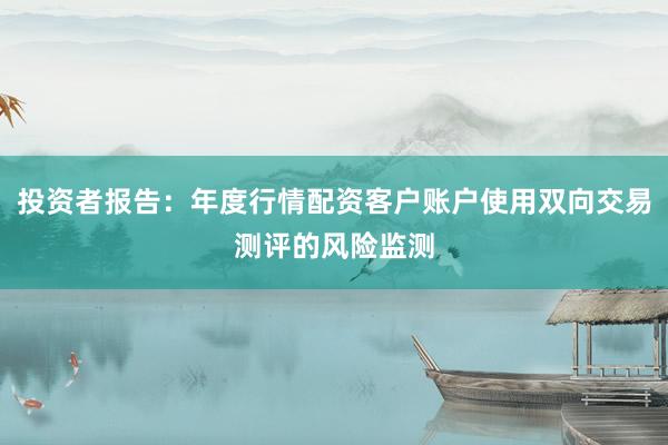 投资者报告：年度行情配资客户账户使用双向交易测评的风险监测