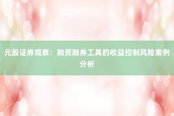 元股证券观察：融资融券工具的收益控制风险案例分析