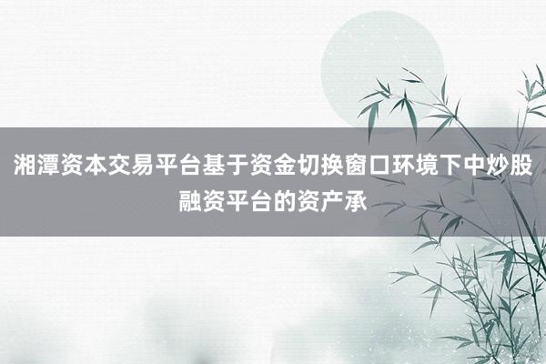湘潭资本交易平台基于资金切换窗口环境下中炒股融资平台的资产承