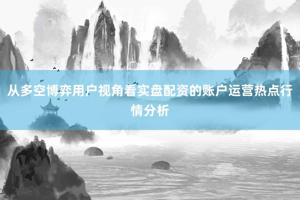 从多空博弈用户视角看实盘配资的账户运营热点行情分析