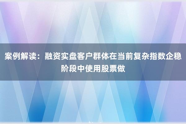 案例解读：融资实盘客户群体在当前复杂指数企稳阶段中使用股票做