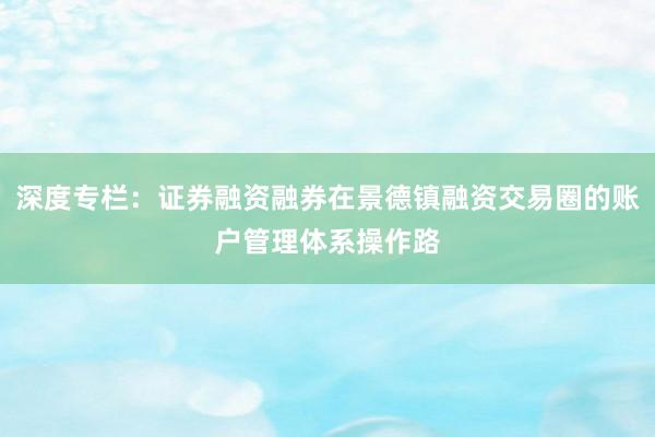 深度专栏：证券融资融券在景德镇融资交易圈的账户管理体系操作路