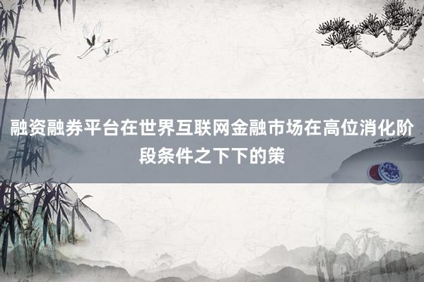 融资融券平台在世界互联网金融市场在高位消化阶段条件之下下的策